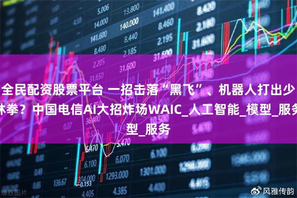 全民配资股票平台 一招击落“黑飞”、机器人打出少林拳？中国电信AI大招炸场WAIC_人工智能_模型_服务