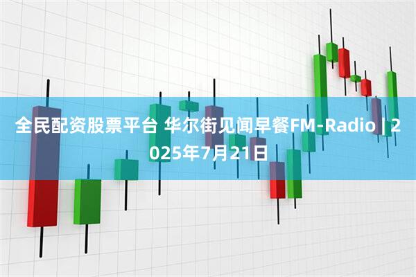 全民配资股票平台 华尔街见闻早餐FM-Radio | 2025年7月21日