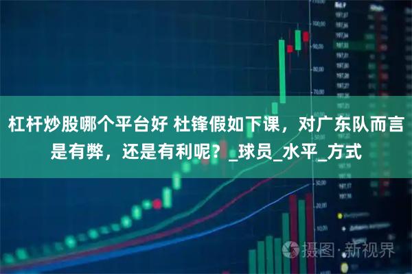 杠杆炒股哪个平台好 杜锋假如下课，对广东队而言是有弊，还是有利呢？_球员_水平_方式