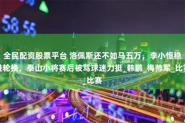 全民配资股票平台 洛佩斯还不如马五万，李小恒稳进轮换，泰山小将赛后被骂球迷力挺_韩鹏_梅帅军_比赛