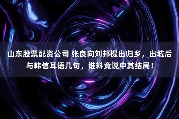 山东股票配资公司 张良向刘邦提出归乡，出城后与韩信耳语几句，谁料竟说中其结局！