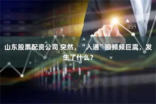山东股票配资公司 突然，“入通”股频频巨震，发生了什么？