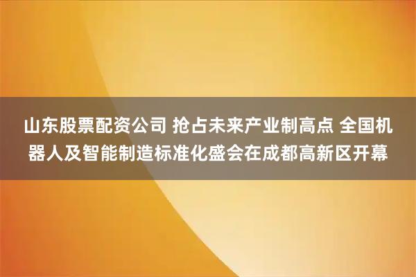山东股票配资公司 抢占未来产业制高点 全国机器人及智能制造标准化盛会在成都高新区开幕